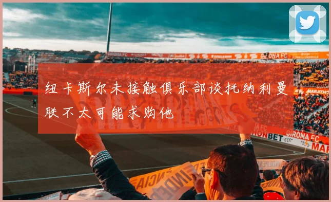 纽卡斯尔未接触俱乐部谈托纳利曼联不太可能求购他