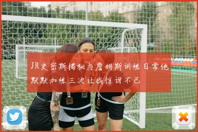 JR史密斯揭秘与詹姆斯训练日常他默默加练三次让我惊讶不已