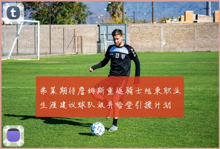 弗莱期待詹姆斯重返骑士结束职业生涯建议球队放弃哈登引援计划