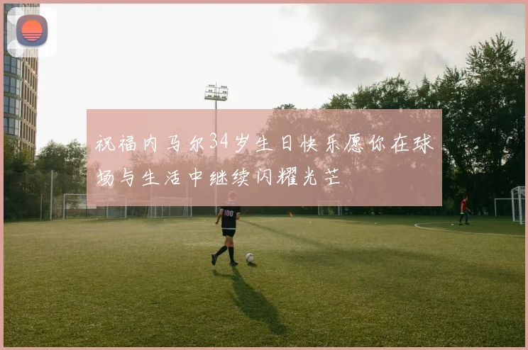 祝福内马尔34岁生日快乐愿你在球场与生活中继续闪耀光芒