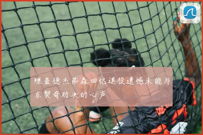 理查德杰弗森回忆退役遗憾未能与东契奇对决的心声