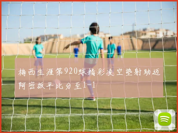 梅西生涯第920球精彩凌空垫射助迈阿密扳平比分至1-1