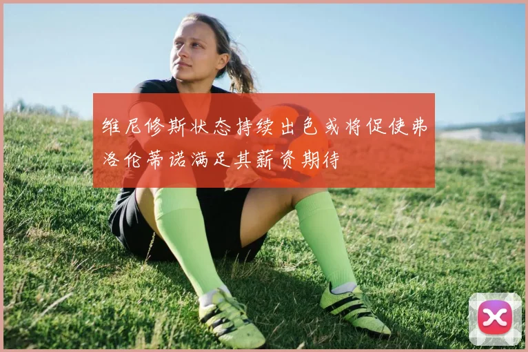 维尼修斯状态持续出色或将促使弗洛伦蒂诺满足其薪资期待