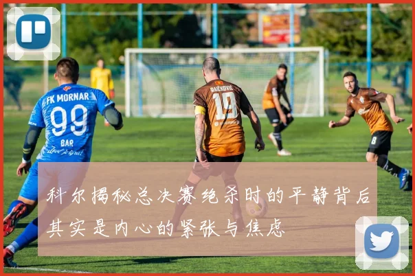 科尔揭秘总决赛绝杀时的平静背后其实是内心的紧张与焦虑