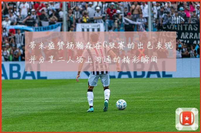 蒂米盛赞杨瀚森在G联赛的出色表现并分享二人场上沟通的精彩瞬间