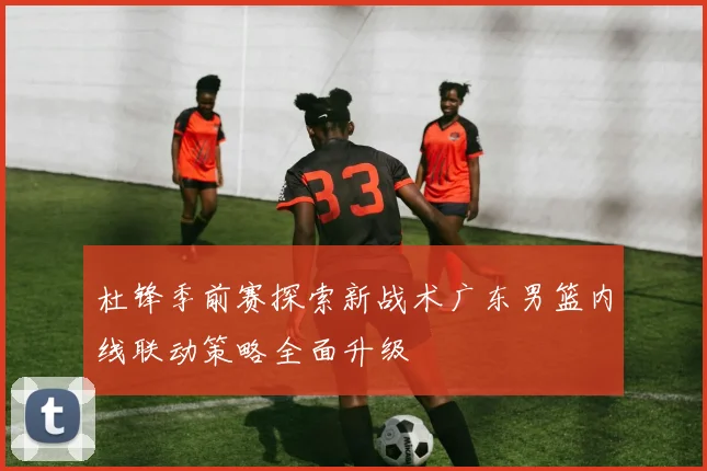 杜锋季前赛探索新战术广东男篮内线联动策略全面升级