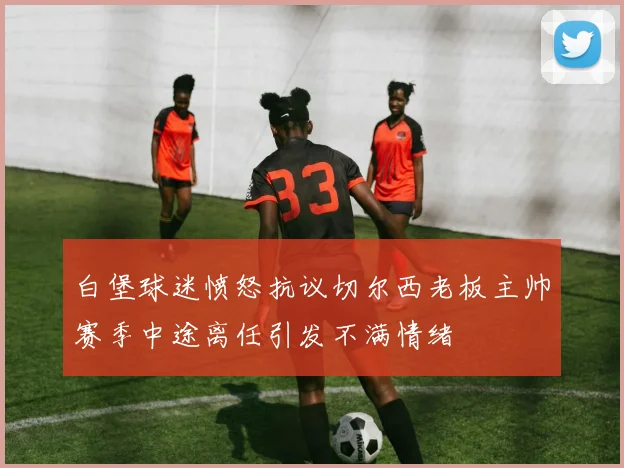 白堡球迷愤怒抗议切尔西老板主帅赛季中途离任引发不满情绪