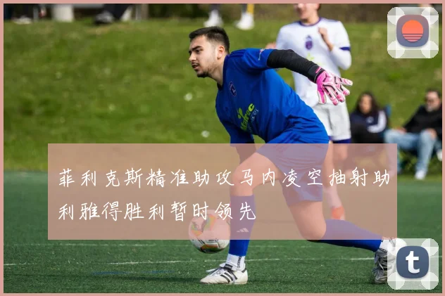 菲利克斯精准助攻马内凌空抽射助利雅得胜利暂时领先