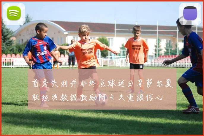 首秀失利并非终点球迷分享萨尔夏联经典数据激励阿卡夫重振信心