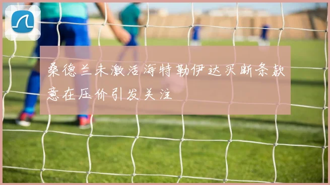 桑德兰未激活海特勒伊达买断条款意在压价引发关注