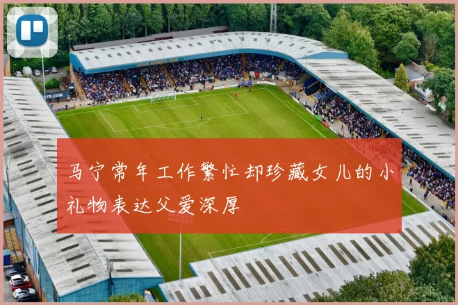 马宁常年工作繁忙却珍藏女儿的小礼物表达父爱深厚