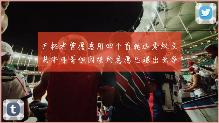 开拓者曾愿意用四个首轮选秀权交易字母哥但因续约意愿已退出竞争