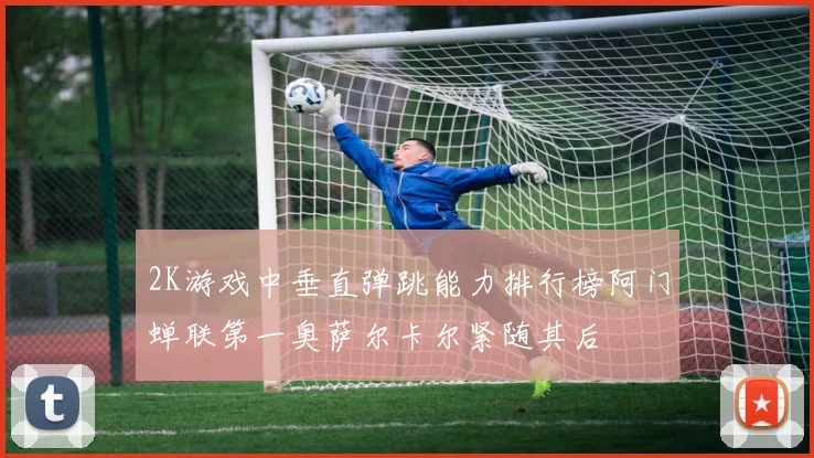 2K游戏中垂直弹跳能力排行榜阿门蝉联第一奥萨尔卡尔紧随其后