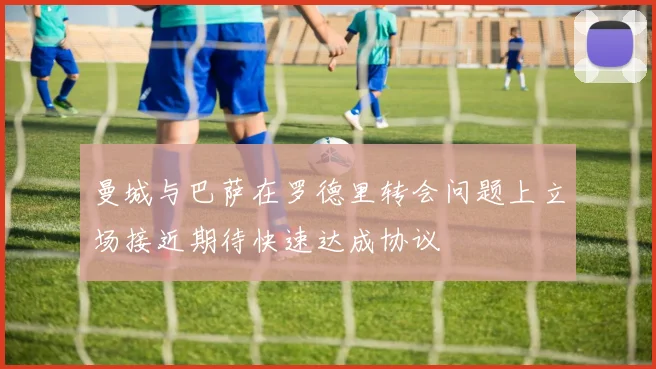 曼城与巴萨在罗德里转会问题上立场接近期待快速达成协议