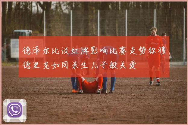 德泽尔比谈红牌影响比赛走势称穆德里克如同亲生儿子般关爱