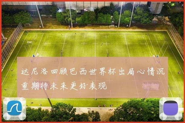 达尼洛回顾巴西世界杯出局心情沉重期待未来更好表现