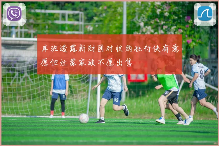 库班透露新财团对收购独行侠有意愿但杜蒙家族不愿出售