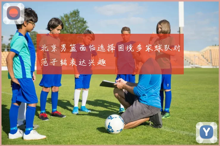 北京男篮面临选择困境多家球队对范子铭表达兴趣