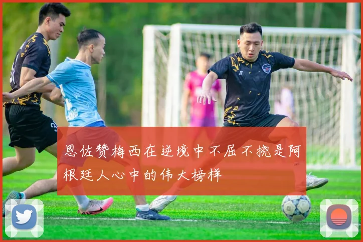 恩佐赞梅西在逆境中不屈不挠是阿根廷人心中的伟大榜样