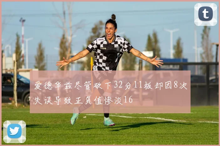 爱德华兹尽管砍下32分11板却因8次失误导致正负值惨淡16