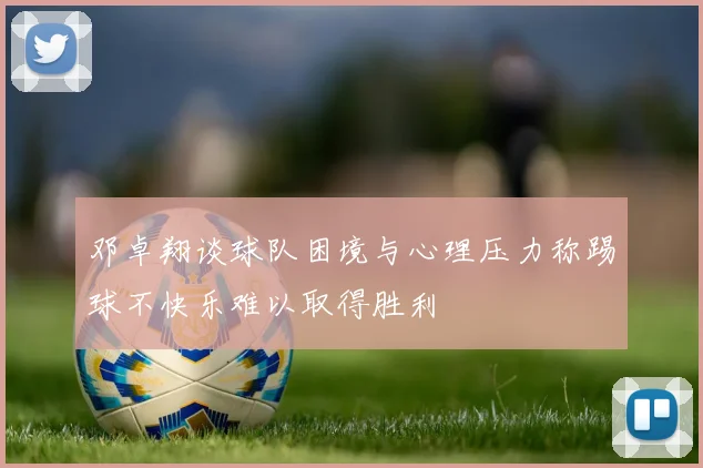 邓卓翔谈球队困境与心理压力称踢球不快乐难以取得胜利
