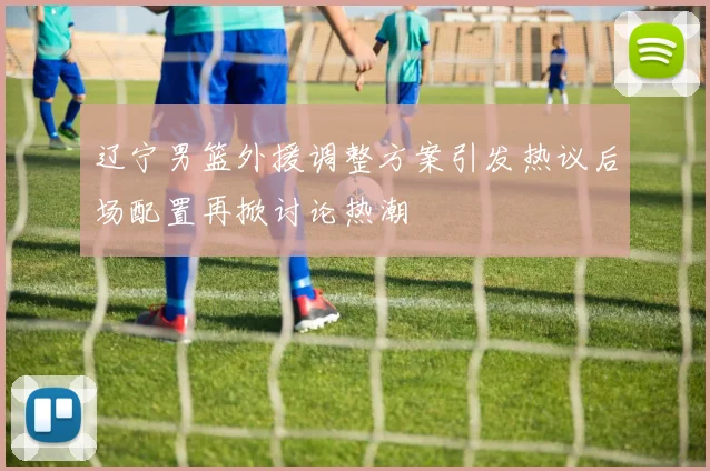 辽宁男篮外援调整方案引发热议后场配置再掀讨论热潮