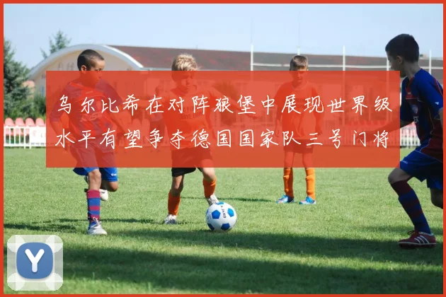 乌尔比希在对阵狼堡中展现世界级水平有望争夺德国国家队三号门将位置