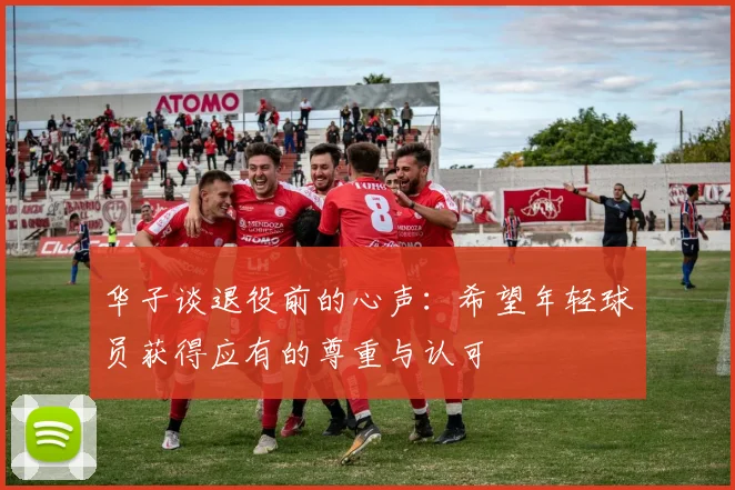 华子谈退役前的心声：希望年轻球员获得应有的尊重与认可