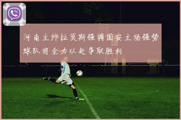 河南主帅拉莫斯强调国安主场强势球队将全力以赴争取胜利